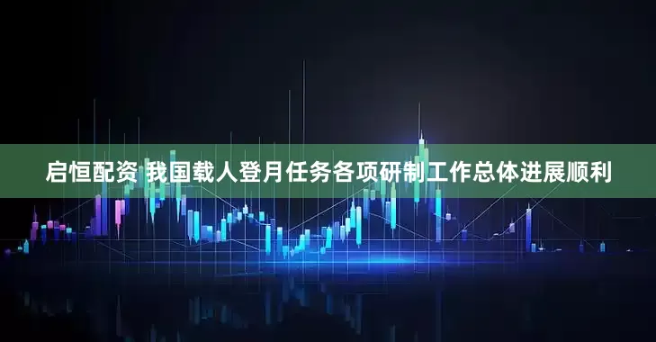 启恒配资 我国载人登月任务各项研制工作总体进展顺利