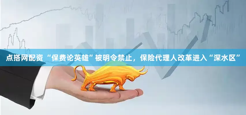 点搭网配资 “保费论英雄”被明令禁止，保险代理人改革进入“深水区”