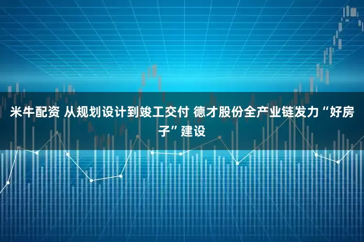 米牛配资 从规划设计到竣工交付 德才股份全产业链发力“好房子”建设