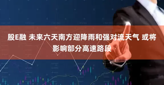 股E融 未来六天南方迎降雨和强对流天气 或将影响部分高速路段