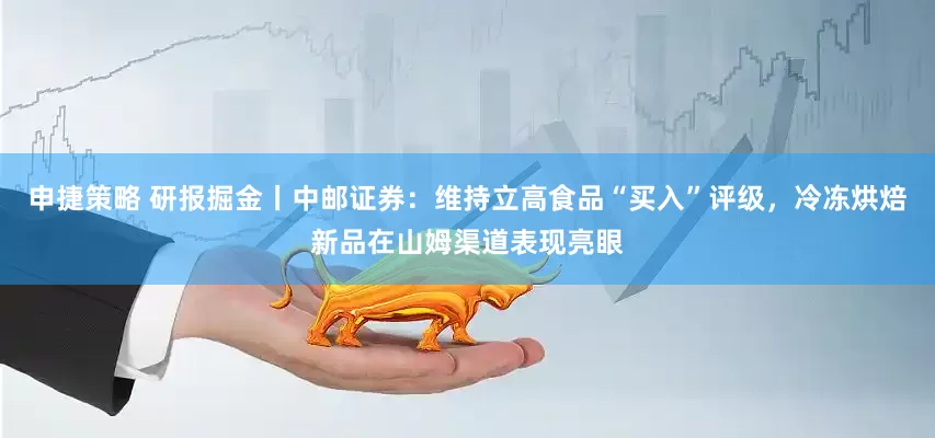 申捷策略 研报掘金丨中邮证券：维持立高食品“买入”评级，冷冻烘焙新品在山姆渠道表现亮眼