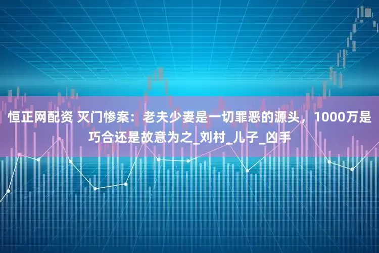 恒正网配资 灭门惨案：老夫少妻是一切罪恶的源头，1000万是巧合还是故意为之_刘村_儿子_凶手