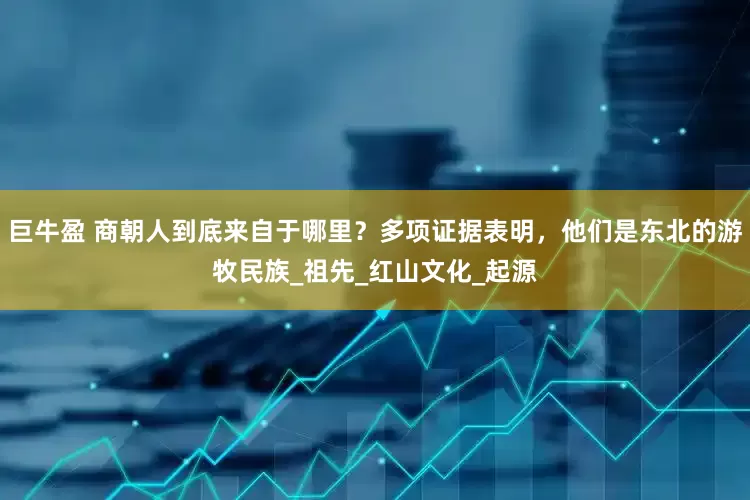 巨牛盈 商朝人到底来自于哪里？多项证据表明，他们是东北的游牧民族_祖先_红山文化_起源