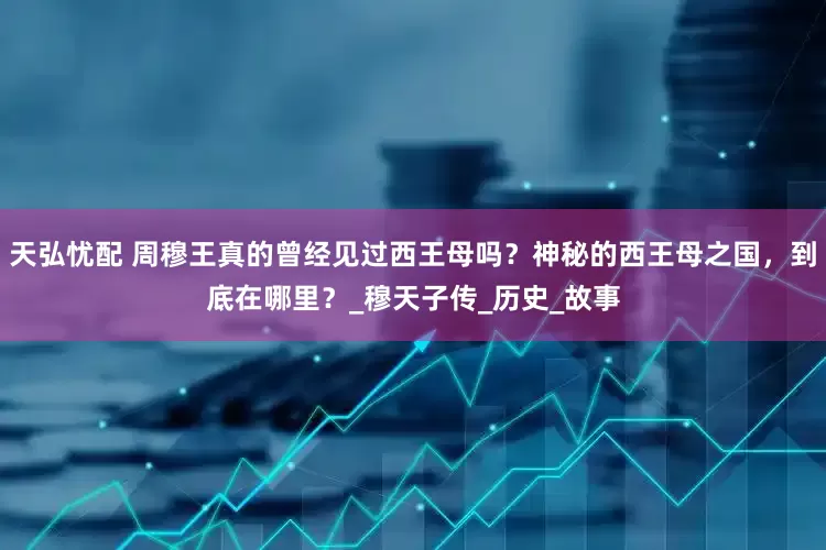 天弘忧配 周穆王真的曾经见过西王母吗？神秘的西王母之国，到底在哪里？_穆天子传_历史_故事