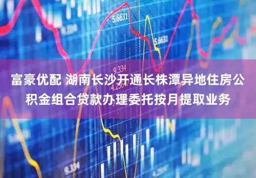 富豪优配 湖南长沙开通长株潭异地住房公积金组合贷款办理委托按月提取业务