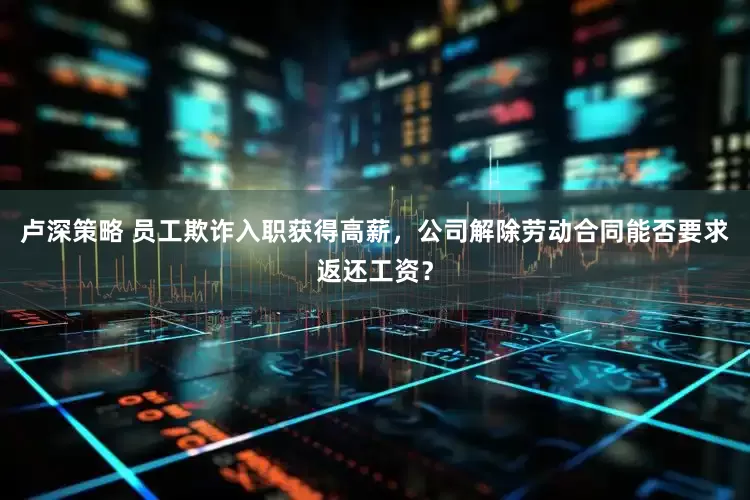 卢深策略 员工欺诈入职获得高薪，公司解除劳动合同能否要求返还工资？