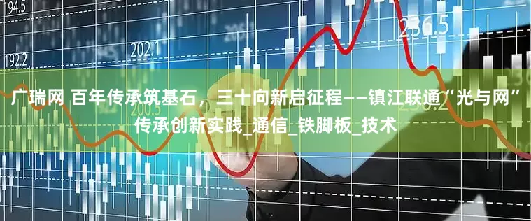 广瑞网 百年传承筑基石，三十向新启征程——镇江联通“光与网”传承创新实践_通信_铁脚板_技术