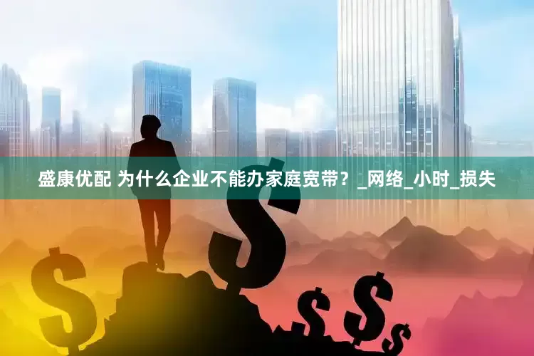 盛康优配 为什么企业不能办家庭宽带？_网络_小时_损失