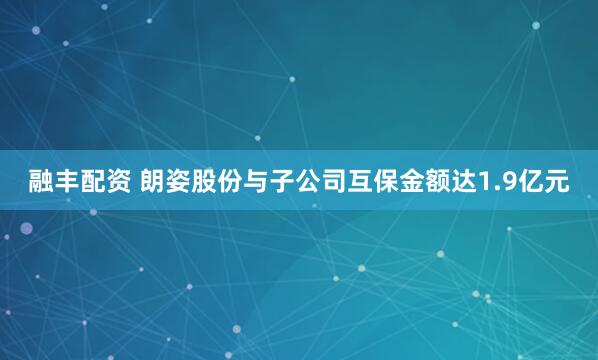 融丰配资 朗姿股份与子公司互保金额达1.9亿元
