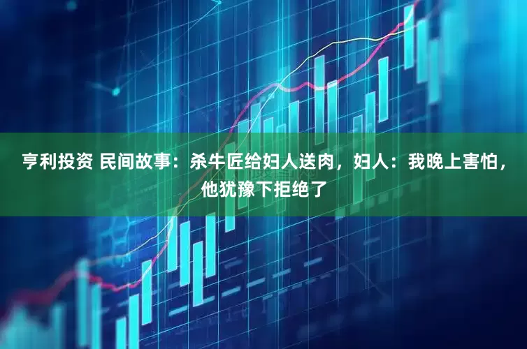 亨利投资 民间故事：杀牛匠给妇人送肉，妇人：我晚上害怕，他犹豫下拒绝了