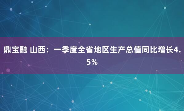 鼎宝融 山西：一季度全省地区生产总值同比增长4.5%