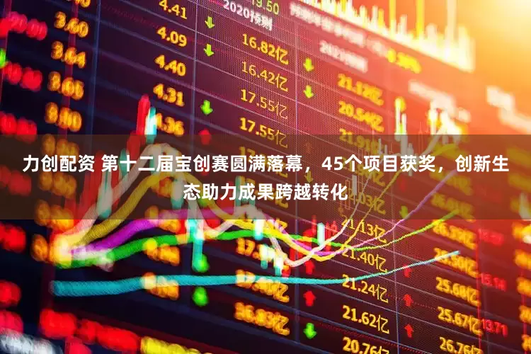 力创配资 第十二届宝创赛圆满落幕，45个项目获奖，创新生态助力成果跨越转化